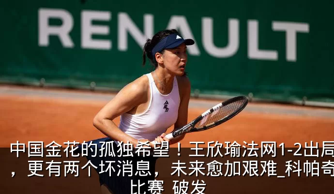 中国金花的孤独希望!王欣瑜法网1-2出局,更有两个坏消息,未来愈加艰难_科帕奇_比赛_破发